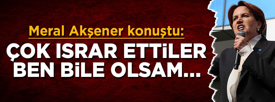 Meral Akşener: Çok ısrar ettiler, ben bile olsam…