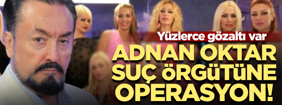 Adnan Oktar ve müritlerine dev operasyon! 235 gözaltı