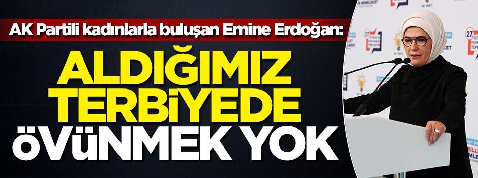 AK Partili kadınlarla buluşan Emine Erdoğan: Aldığımız terbiyede övünmek yok