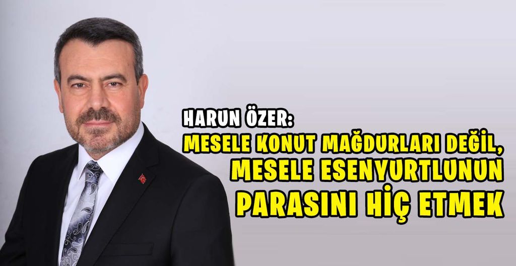 HARUN ÖZER: MESELE KONUT MAĞDURLARI DEĞİL, MESELE ESENYURTLUNUN PARASINI HİÇ ETMEK