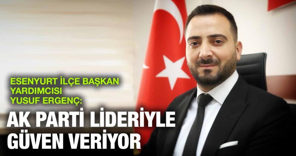 ESENYURT İLÇE BAŞKAN YARDIMCISI YUSUF ERGENÇ: AK PARTİ LİDERİYLE GÜVEN VERİYOR