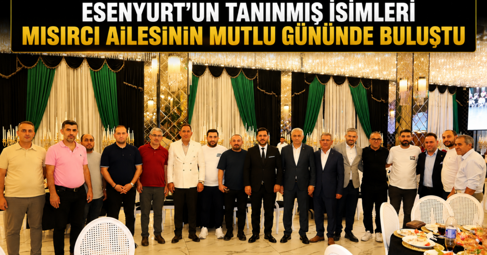 ESENYURT’UN TANINMIŞ İSİMLERİ MISIRCI AİLESİNİN MUTLU GÜNÜNDE BULUŞTU